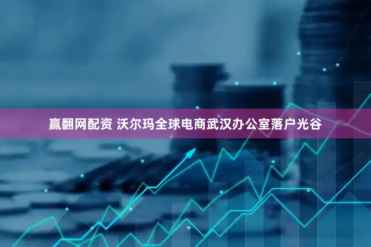 赢翻网配资 沃尔玛全球电商武汉办公室落户光谷