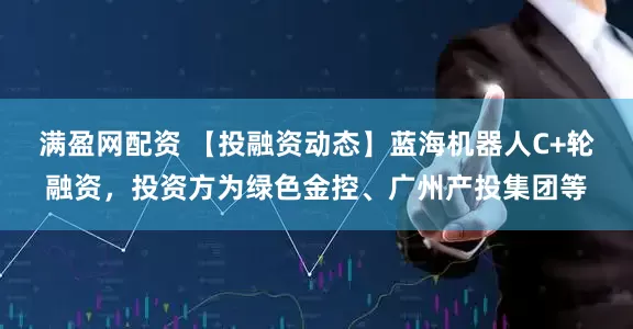 满盈网配资 【投融资动态】蓝海机器人C+轮融资，投资方为绿色金控、广州产投集团等