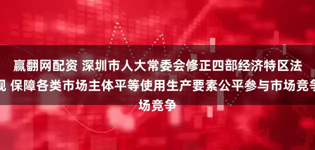 赢翻网配资 深圳市人大常委会修正四部经济特区法规 保障各类市场主体平等使用生产要素公平参与市场竞争