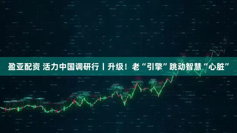 盈亚配资 活力中国调研行丨升级！老“引擎”跳动智慧“心脏”