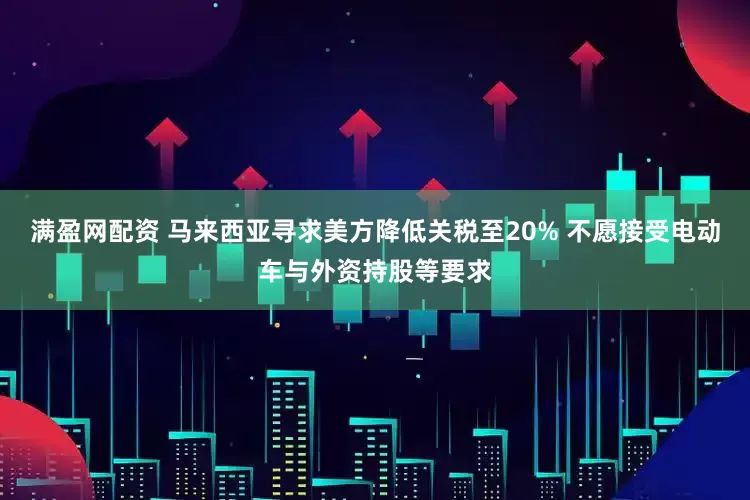 满盈网配资 马来西亚寻求美方降低关税至20% 不愿接受电动车与外资持股等要求
