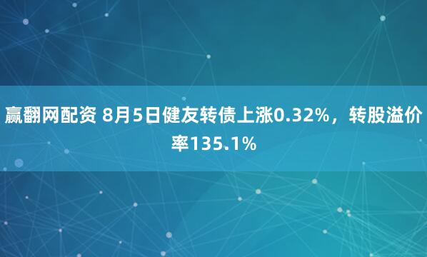 赢翻网配资 8月5日健友转债上涨0.32%，转股溢价率135.1%