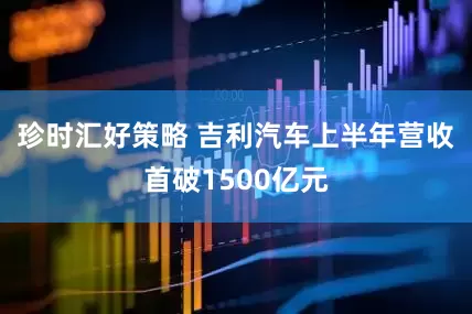 珍时汇好策略 吉利汽车上半年营收首破1500亿元