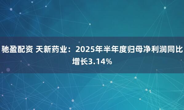 驰盈配资 天新药业：2025年半年度归母净利润同比增长3.14%