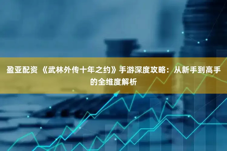 盈亚配资 《武林外传十年之约》手游深度攻略：从新手到高手的全维度解析