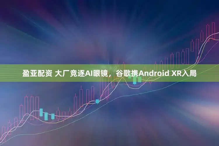 盈亚配资 大厂竞逐AI眼镜，谷歌携Android XR入局